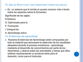 13. QUE ES SOFÍA PLUS Y QUE SIGNIFICADO TIENEN SUS SIGLAS.

   Es un sistema que le brinda al usuario conocer más a fondo
    todos los aspectos sobre la formación.
Significado de las siglas:
S:Sistema
O: Optimizado para la
F: Formación
I :Intregral de
A: Aprendizaje activo
14. Evidencias de aprendizaje
 Nuestras Evidencias de Aprendizaje están compuestas por
    todo el material que demuestre la obtención de los resultados
    deseados durante el proceso enseñanza - aprendizaje
    mediante el desarrollo de conocimientos por parte de los
    Aprendices; y abarca todas las actividades y tareas que ellos
    realicen representando un producto tanto para el
    Aprendiz, como para el Instructor.
 
