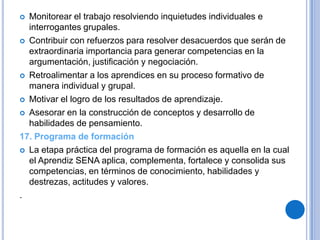  Monitorear el trabajo resolviendo inquietudes individuales e
  interrogantes grupales.
 Contribuir con refuerzos para resolver desacuerdos que serán de
  extraordinaria importancia para generar competencias en la
  argumentación, justificación y negociación.
 Retroalimentar a los aprendices en su proceso formativo de
  manera individual y grupal.
 Motivar el logro de los resultados de aprendizaje.

 Asesorar en la construcción de conceptos y desarrollo de
  habilidades de pensamiento.
17. Programa de formación
 La etapa práctica del programa de formación es aquella en la cual
  el Aprendiz SENA aplica, complementa, fortalece y consolida sus
  competencias, en términos de conocimiento, habilidades y
  destrezas, actitudes y valores.
.
 
