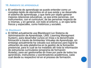 18. AMBIENTE DE APRENDIZAJE
   El ambiente de aprendizaje se puede entender como un
    complejo tejido de elementos en el que existe y se desarrolla
    el sistema de aprendizaje, y que tiene por objeto generar
    mejores relaciones educativas, ya sea entre personas, con
    instrumentos, con el curriculum, de las personas respecto de
    sí mismas, y en general, con todo el entorno, y, en ejes tanto
    físicos y espaciales, como históricos y sociales.

19. Blackboard
   El SENA actualmente usa Blackboard (un Sistema de
    Administración de Aprendizaje, LMS: Learning Managment
    System), para desarrollar cursos en línea o la denominada
    formación a través de Ambientes Virtuales de Aprendizaje, sin
    embargo actualmente ha volcado sus esfuerzos para lograr la
    utilización de esta plataforma en la gestión de la formación
    presencial, para lo cual se ha instalado allí toda la información
    de estructuras curriculares (programa de formación
    titulada), para así gestionarlas en línea por parte de todos los
    aprendices, instructores y coordinadores académicos, cada
    cual desde su respectivo rol en el proceso de formación.
 