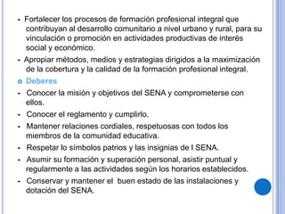 - Fortalecer los procesos de formación profesional integral que
  contribuyan al desarrollo comunitario a nivel urbano y rural, para su
  vinculación o promoción en actividades productivas de interés
  social y económico.
- Apropiar métodos, medios y estrategias dirigidos a la maximización
  de la cobertura y la calidad de la formación profesional integral.
 Deberes

- Conocer la misión y objetivos del SENA y comprometerse con
  ellos.
- Conocer el reglamento y cumplirlo.
- Mantener relaciones cordiales, respetuosas con todos los
  miembros de la comunidad educativa.
- Respetar lo símbolos patrios y las insignias de l SENA.
- Asumir su formación y superación personal, asistir puntual y
  regularmente a las actividades según los horarios establecidos.
- Conservar y mantener el buen estado de las instalaciones y
  dotación del SENA.
 