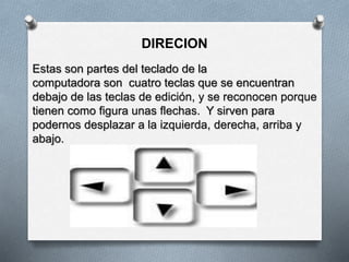 DIRECION
Estas son partes del teclado de la
computadora son cuatro teclas que se encuentran
debajo de las teclas de edición, y se reconocen porque
tienen como figura unas flechas. Y sirven para
podernos desplazar a la izquierda, derecha, arriba y
abajo.
 