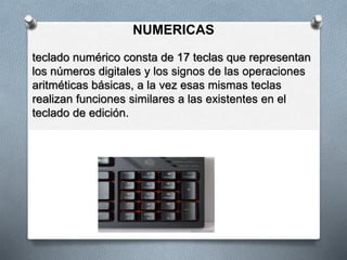 NUMERICAS
teclado numérico consta de 17 teclas que representan
los números digitales y los signos de las operaciones
aritméticas básicas, a la vez esas mismas teclas
realizan funciones similares a las existentes en el
teclado de edición.
 