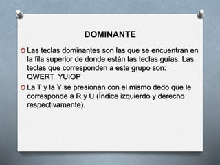 DOMINANTE
O Las teclas dominantes son las que se encuentran en
la fila superior de donde están las teclas guías. Las
teclas que corresponden a este grupo son:
QWERT YUIOP
O La T y la Y se presionan con el mismo dedo que le
corresponde a R y U (Índice izquierdo y derecho
respectivamente).
 