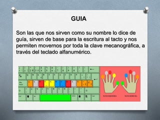 GUIA
Son las que nos sirven como su nombre lo dice de
guía, sirven de base para la escritura al tacto y nos
permiten movernos por toda la clave mecanográfica, a
través del teclado alfanumérico.
 
