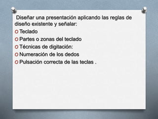 Diseñar una presentación aplicando las reglas de
diseño existente y señalar:
O Teclado
O Partes o zonas del teclado
O Técnicas de digitación:
O Numeración de los dedos
O Pulsación correcta de las teclas .
 