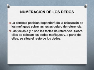 NUMERACION DE LOS DEDOS
O La correcta posición dependerá de la colocación de
los meñiques sobre las teclas guía o de referencia.
O Las teclas a y ñ son las teclas de referencia. Sobre
ellas se colocan los dedos meñiques y, a partir de
ellas, se sitúa el resto de los dedos.
 