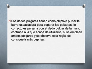 O Los dedos pulgares tienen como objetivo pulsar la
barra espaciadora para separar las palabras, lo
correcto es pulsarla con el dedo pulgar de la mano
contraria a la que acaba de utilizarse, si se emplean
ambos pulgares y se observa esta regla, se
consigue ir más deprisa.
 
