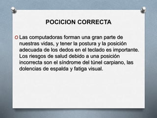 POCICION CORRECTA
O Las computadoras forman una gran parte de
nuestras vidas, y tener la postura y la posición
adecuada de los dedos en el teclado es importante.
Los riesgos de salud debido a una posición
incorrecta son el síndrome del túnel carpiano, las
dolencias de espalda y fatiga visual.
 