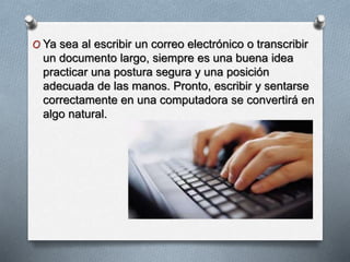 O Ya sea al escribir un correo electrónico o transcribir
un documento largo, siempre es una buena idea
practicar una postura segura y una posición
adecuada de las manos. Pronto, escribir y sentarse
correctamente en una computadora se convertirá en
algo natural.
 