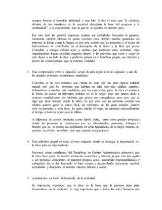 siempre buscan el beneficio individual, y muy bien lo dice el texto que “la conducta
altruista de los miembros de la sociedad determina la base del progreso y la
continuidad” y es exactamente esto lo que no se práctica en nuestro país.
Por otro lado las grandes empresas realizan sus actividades buscando la ganancia
monetaria, siempre piensan en gastar recursos para obtener muchas ganancias, sin
importar la forma como lo hagan, es por este motivo que las industrias y el sector de
hidrocarburos ha contribuido en el detrimento de la fauna y la flora que posee
Colombia, y aunque existan leyes y normas que controlen estas actividad, estas
organizaciones logran evadirlas pagando dinero, y las personas que están a cargo de
esto dejan a un lado la ética y prefieren pensar en el beneficio propio, sin entender y
prever las consecuencias que ya estamos viviendo.
3. Una comparación entre la situación actual de país según el texto asignado y una de
las grandes potencias económicas mundiales.
Colombia es un país hermoso que cuenta no solo con una gran riqueza cultural,
natural sino que las personas que habitan en ellas son muy cálidas, amables,
trabajadores y muchas más cualidades que los caracteriza, pero, la ética en cuanto a
la forma de actuar en diferentes ámbitos no es la mejor, pues nos hemos dado a
conocer mundialmente por historias que pocos nos enorgullecen, pero creo que es
algo que tiene falencia desde la niñez. Es por esto que las personas cuando son
adultos quieren ganar el dinero fácil, sin esforzarse, no les gusta estudiar, quieren
vivir en parranda a toda hora, les gusta mucho el trago, no manejan adecuadamente
el tiempo y todo lo dejan para lo último.
A diferencia de países orientales como Japón, china, entre otras grandes potencias
donde las personas se caracterizan por ser disciplinados, puntuales, trabajan el
horario que es, se toman sus actividades en serio haciéndolas de la mejor manera, no
piensan en el éxito inmediato sino que esperan con paciencia.
4. Una reflexión grupal en torno al texto asignado donde se destaque la importancia de
la ética para su mejoramiento.
Nosotras como estudiantes del Tecnólogo en Gestión Administrativa pensamos que
la ética hace parte de nuestra formación académica y laboral, ya que esta nos ayuda
a ser personas conscientes de nuestros propios actos, asumiendo responsabilidades y
trabajando día a día buscando el bien común y desarrollando éticamente nuestras
actividades y funciones en nuestro entorno laboral y social.
5. conclusiones en torno al desarrollo de la actividad.
Es importante reconocer que la ética es la base que la persona tiene para
desarrollarse en la sociedad, es muy importante que a todos los seres humanos nos
 