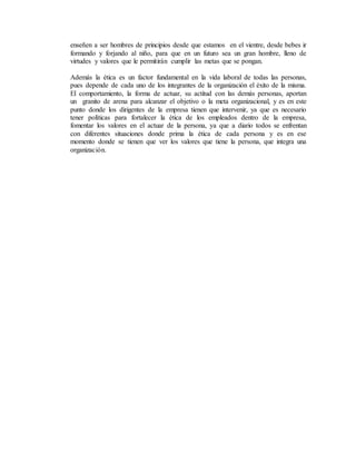 enseñen a ser hombres de principios desde que estamos en el vientre, desde bebes ir
formando y forjando al niño, para que en un futuro sea un gran hombre, lleno de
virtudes y valores que le permitirán cumplir las metas que se pongan.
Además la ética es un factor fundamental en la vida laboral de todas las personas,
pues depende de cada uno de los integrantes de la organización el éxito de la misma.
El comportamiento, la forma de actuar, su actitud con las demás personas, aportan
un granito de arena para alcanzar el objetivo o la meta organizacional, y es en este
punto donde los dirigentes de la empresa tienen que intervenir, ya que es necesario
tener políticas para fortalecer la ética de los empleados dentro de la empresa,
fomentar los valores en el actuar de la persona, ya que a diario todos se enfrentan
con diferentes situaciones donde prima la ética de cada persona y es en ese
momento donde se tienen que ver los valores que tiene la persona, que integra una
organización.
 