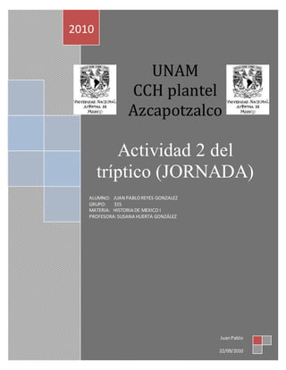 UNAM
CCH plantel
Azcapotzalco
Actividad 2 del
tríptico (JORNADA)
ALUMNO: JUAN PABLOREYES GONZALEZ
GRUPO: 315
MATERIA: HISTORIA DE MEXICO I
PROFESORA:SUSANA HUERTA GONZÁLEZ
2010
JuanPablo
22/09/2010
 