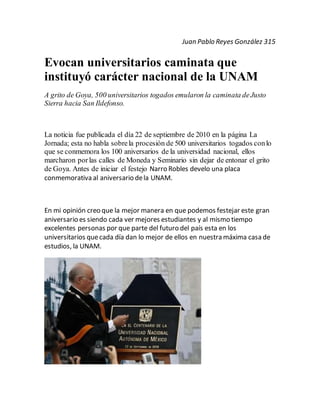 Juan Pablo Reyes González 315
Evocan universitarios caminata que
instituyó carácter nacional de la UNAM
A grito de Goya, 500 universitarios togados emularon la caminata deJusto
Sierra hacia San Ildefonso.
La noticia fue publicada el día 22 de septiembre de 2010 en la página La
Jornada; esta no habla sobrela procesión de 500 universitarios togados conlo
que se conmemora los 100 aniversarios de la universidad nacional, ellos
marcharon porlas calles de Moneda y Seminario sin dejar de entonar el grito
de Goya. Antes de iniciar el festejo Narro Robles develo una placa
conmemorativa al aniversario dela UNAM.
En mi opinión creo que la mejor manera en que podemos festejar este gran
aniversario es siendo cada ver mejores estudiantes y al mismo tiempo
excelentes personas por que parte del futuro del país esta en los
universitarios quecada día dan lo mejor de ellos en nuestra máxima casa de
estudios, la UNAM.
 