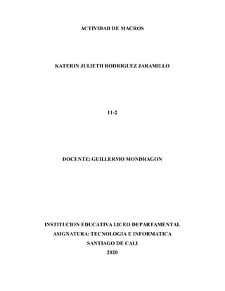 ACTIVIDAD DE MACROS
KATERIN JULIETH RODRIGUEZ JARAMILLO
11-2
DOCENTE: GUILLERMO MONDRAGON
INSTITUCION EDUCATIVA LICEO DEPARTAMENTAL
ASIGNATURA: TECNOLOGIA E INFORMATICA
SANTIAGO DE CALI
2020
 