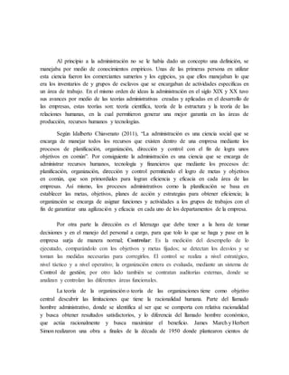 Al principio a la administración no se le había dado un concepto una definición, se
manejaba por medio de conocimientos empíricos. Unas de las primeras persona en utilizar
esta ciencia fueron los comerciantes sumerios y los egipcios, ya que ellos manejaban lo que
era los inventarios de y grupos de esclavos que se encargaban de actividades especificas en
un área de trabajo. En el mismo orden de ideas la administración en el siglo XIX y XX tuvo
sus avances por medio de las teorías administrativas creadas y aplicadas en el desarrollo de
las empresas, estas teorías son: teoría científica, teoría de la estructura y la teoría de las
relaciones humanas, en la cual permitieron generar una mejor garantía en las áreas de
producción, recursos humanos y tecnologías.
Según Idalberto Chiavenato (2011), “La administración es una ciencia social que se
encarga de manejar todos los recursos que existen dentro de una empresa mediante los
procesos de planificación, organización, dirección y control con el fin de logra unos
objetivos en común”. Por consiguiente la administración es una ciencia que se encarga de
administrar recursos humanos, tecnología y financieros que mediante los procesos de:
planificación, organización, dirección y control permitiendo el logro de metas y objetivos
en común, que son primordiales para logran eficiencia y eficacia en cada área de las
empresas. Así mismo, los procesos administrativos como la planificación se basa en
establecer las metas, objetivos, planes de acción y estrategias para obtener eficiencia; la
organización se encarga de asignar funciones y actividades a los grupos de trabajos con el
fin de garantizar una agilización y eficacia en cada uno de los departamentos de la empresa.
Por otra parte la dirección es el liderazgo que debe tener a la hora de tomar
decisiones y en el manejo del personal a cargo, para que tolo lo que se haga y pase en la
empresa surja de manera normal; Controlar: Es la medición del desempeño de lo
ejecutado, comparándolo con los objetivos y metas fijados; se detectan los desvíos y se
toman las medidas necesarias para corregirlos. El control se realiza a nivel estratégico,
nivel táctico y a nivel operativo; la organización entera es evaluada, mediante un sistema de
Control de gestión; por otro lado también se contratan auditorías externas, donde se
analizan y controlan las diferentes áreas funcionales.
La teoría de la organización o teoría de las organizaciones tiene como objetivo
central descubrir las limitaciones que tiene la racionalidad humana. Parte del llamado
hombre administrativo, donde se identifica al ser que se comporta con relativa racionalidad
y busca obtener resultados satisfactorios, y lo diferencia del llamado hombre económico,
que actúa racionalmente y busca maximizar el beneficio. James March y Herbert
Simon realizaron una obra a finales de la década de 1950 donde plantearon cientos de
 