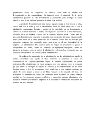 proporciones acerca de los patrones de conducta, sobre todo en relación con
la comunicación en las organizaciones. Su influencia sobre el desarrollo de la teoría
administrativa posterior ha sido importantísima y permanente, para investigar en forma
científica. Uno de sus mayores aportes fue la teoría de la decisión.
La profesión de administrador tiene muchos aspectos: según el nivel en que se sitúe,
deberá vivir con la rutina y con la incertidumbre diaria del nivel operacional o con la
planificación, organización, dirección y control de las actividades de su departamento o
división en el nivel intermedio, o incluso con el proceso decisorio en el nivel institucional,
orientado hacia un ambiente externo que la empresa pretende servir. Cuanto más se
preocupe el administrador para saber o aprender cómo se ejecutan las tareas, más preparado
estará para actuar en el nivel operacional de la empresa. Cuanto más se preocupe por
desarrollar conceptos más preparado estará para actuar en el nivel institucional de la
empresa. Un administrador debe conocer cómo se prepara un presupuesto de gastos o
una previsión de ventas, como se construye un organigrama o flujograma, como se
interpreta un balance, como se elabora la planificación y el control de producción, etc., ya
que estos conocimientos son valiosos para la administración.
Sin embargo los destacados de la administración son los administradores, siendo la
carrera universitaria que expide el título respectivo la Licenciatura o Grado en
Administración de Empresas (Bachelor's degree in Business Administration, en países
anglosajones).La administración se puede comparar con otras ciencias como la economía
ya que ambas se encargan de mejorar la conducta y el comportamiento de los seres
humanos dentro y fuera de las empresas como también en la vida cotidiana, causando un
efecto de como pensar y actuar en un futuro venidero en la búsqueda del éxito. En
Conclusión la administración desde sus comienzos hasta actualidad ha sufrido muchos
cambios por los constantes avances tecnológicos y desarrollos humanos adaptándose a la
acelerada evolución que tienen las empresas en la búsqueda de satisfacer las necesidades de
nosotros los seres humanos.
 