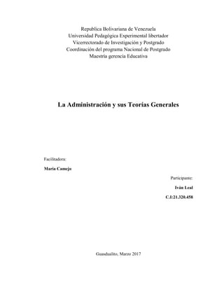 Republica Bolivariana de Venezuela
Universidad Pedagógica Experimental libertador
Vicerrectorado de Investigación y Postgrado
Coordinación del programa Nacional de Postgrado
Maestría gerencia Educativa
La Administración y sus Teorías Generales
Facilitadora:
María Camejo
Participante:
Iván Leal
C.I:21.320.458
Guasdualito, Marzo 2017
 