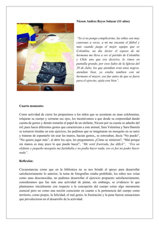 Nicson Andres Reyes Salazar (11 años)
“Yo si no pongo complicarme, las niñas son muy
cansonas a veces, a mi me encanta el fútbol y
más cuando juega el mejor equipo que es
Colombia, un dia Javier el esposo de mi
hermana me llevo a ver el partido de Colombia
y Chile uno que era decisivo, lo vimos en
pantalla grande, por esos lados de la Iglesia del
20 de Julio, los que atendían eran unos negros,
atendían bien, yo estaba tambien con mi
hermano el mayor, eso fue antes de que se fuera
para el ejercito, ojala este bien”.
Cuarto momento:
Como actividad de cierre les propusimos a los niños que se acostaran en unas colchonetas,
relajaran su cuerpo y cerraran sus ojos, los incentivamos a que desde su corporeidad dando
cuenta de gestos y demás tomarán el papel de un elefante, Nicson por su cuenta se adueño del
rol, pues hacia diferentes gestos que caracterizan a este animal, Sara Valentina y Sara Daniela
se tornaron tímidas en este ejercicio, les pedimos que se imaginaran un mosquito en su nariz
y trataran de espantarlo sin usar las manos, hacian gestos,, se estresaban, decía “No puedo”,
“No quiero jugar más”, al abrir los ojos, les preguntamos ¿Cómo se sintieron?, “Mal porque
sin manos es muy poco lo que puedo hacer”, “Me sentí frustrada, fue difícil”, “Era un
elefante y pequeño mosquito me fastidiaba y no podía hacer nada, eso es feo no poder hacer
nada”.
Reflexión:
Circunstancias como que en la biblioteca no se nos brindó el apoyo para desarrollar
satisfactoriamente lo anterior, la toma de fotografías estaba prohibido, los niños nos veían
como unas desconocidas, no pudimos desarrollar el ejercicio propuesto satisfactoriamente,
consideramos que fue más una actividad de pintar, sin embargo, se evidencio lo que
planteamos inicialmente con respecto a la concepción del cuerpo como algo meramente
esencial pero no como una noción consciente en cuanto a la pertenencia del cuerpo como
territorio, como propio, la felicidad, el mal genio, la frustración y la pena fueron sensaciones
que prevalecieron en el desarrollo de la actividad.
 