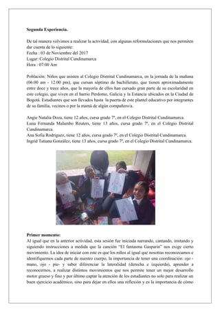 Segunda Experiencia.
De tal manera volvimos a realizar la actividad, con algunas reformulaciones que nos permiten
dar cuenta de lo siguiente:
Fecha : 03 de Noviembre del 2017
Lugar: Colegio Distrital Cundinamarca
Hora : 07:00 Am
Población: Niños que asisten al Colegio Distrital Cundinamarca, en la jornada de la mañana
(06:00 am - 12:00 pm), que cursan séptimo de bachillerato, que tienen aproximadamente
entre doce y trece años, que la mayoría de ellos han cursado gran parte de su escolaridad en
este colegio, que viven en el barrio Perdomo, Galicia y la Estancia ubicados en la Ciudad de
Bogotá. Estudiantes que son llevados hasta la puerta de este plantel educativo por integrantes
de su familia, vecinos o por la mamà de algún compañero/a.
Angie Natalia Doza, tiene 12 años, cursa grado 7º, en el Colegio Distrital Cundinamarca.
Luna Fernanda Malambo Reuters, tiene 13 años, cursa grado 7º, en el Colegio Distrital
Cundinamarca.
Ana Sofia Rodriguez, tiene 12 años, cursa grado 7º, en el Colegio Distrital Cundinamarca.
Ingrid Tatiana González, tiene 13 años, cursa grado 7º, en el Colegio Distrital Cundinamarca.
Primer momento:
Al igual que en la anterior actividad, esta sesión fue iniciada narrando, cantando, imitando y
siguiendo instrucciones a medida que la canción “El fantasma Gasparin” nos exige cierto
movimiento. La idea de iniciar con este es que los niños al igual que nosotras reconozcamos e
identifiquemos cada parte de nuestro cuerpo, la importancia de tener una coordinación: ojo -
mano, ojo - pie- y saber diferenciar la lateralidad (derecha e izquierda), aprender a
reconocernos, a realizar distintos movimientos que nos permite tener un mejor desarrollo
motor grueso y fino y por último captar la atención de los estudiantes no solo para realizar un
buen ejercicio académico, sino para dejar en ellos una reflexión y es la importancia de cómo
 