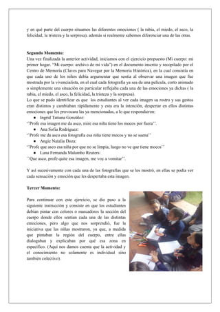 y en qué parte del cuerpo situamos las diferentes emociones ( la rabia, el miedo, el asco, la
felicidad, la tristeza y la sorpresa), además si realmente sabemos diferenciar una de las otras.
Segundo Momento:
Una vez finalizada la anterior actividad, iniciamos con el ejercicio propuesto (Mi cuerpo: mi
primer hogar. “Mi cuerpo: archivo de mi vida”) en el documento inscrito y recopilado por el
Centro de Memoria (Claves para Navegar por la Memoria Histórica), en la cual consistía en
que cada uno de los niños debía argumentar que sentía al observar una imagen que fue
mostrada por la vivencialista, en el cual cada fotografía ya sea de una película, corto animado
o simplemente una situación en particular reflejaba cada una de las emociones ya dichas ( la
rabia, el miedo, el asco, la felicidad, la tristeza y la sorpresa).
Lo que se pudo identificar es que los estudiantes al ver cada imagen su rostro y sus gestos
eran distintos y cambiaban rápidamente y esta era la intención, despertar en ellos distintas
emociones que les provocara las ya mencionadas, a lo que respondieron:
● Ingrid Tatiana González:
‘’Profe esa imagen me da asco, mire esa niña tiene los mocos por fuera’’.
● Ana Sofia Rodriguez:
‘’Profe me da asco esa fotografía esa niña tiene mocos y no se suena’’
● Angie Natalia Doza:
‘’Profe que asco esa niña por que no se limpia, luego no ve que tiene mocos’’
● Luna Fernanda Malambo Reuters:
``Que asco, profe quite esa imagen, me voy a vomitar’’.
Y así sucesivamente con cada una de las fotografías que se les mostró, en ellas se podía ver
cada sensación y emoción que les despertaba esta imagen.
Tercer Momento:
Para continuar con este ejercicio, se dio paso a la
siguiente instrucción y consiste en que los estudiantes
debían pintar con colores o marcadores la sección del
cuerpo donde ellos sentían cada una de las distintas
emociones, pero algo que nos sorprendió, fue la
iniciativa que las niñas mostraron, ya que, a medida
que pintaban la región del cuerpo, entre ellas
dialogaban y explicaban por qué esa zona en
específico. (Aquí nos damos cuenta que la actividad y
el conocimiento no solamente es individual sino
también colectivo).
 