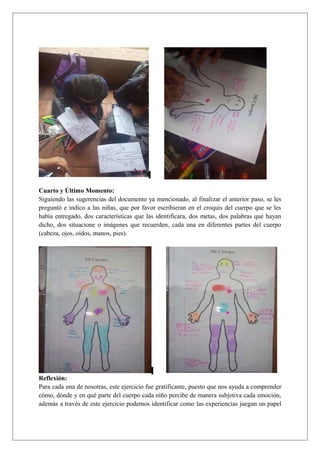 Cuarto y Último Momento:
Siguiendo las sugerencias del documento ya mencionado, al finalizar el anterior paso, se les
preguntó e indico a las niñas, que por favor escribieran en el croquis del cuerpo que se les
había entregado, dos características que las identificara, dos metas, dos palabras que hayan
dicho, dos situacione o imágenes que recuerden, cada una en diferentes partes del cuerpo
(cabeza, ojos, oídos, manos, pies).
Reflexión:
Para cada una de nosotras, este ejercicio fue gratificante, puesto que nos ayuda a comprender
cómo, dónde y en qué parte del cuerpo cada niño percibe de manera subjetiva cada emoción,
además a través de este ejercicio podemos identificar como las experiencias juegan un papel
 