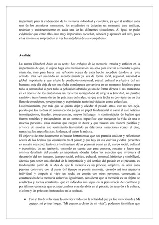 importante para la elaboración de la memoria individual y colectiva, ya que al realizar cada
uno de los anteriores momentos, los estudiantes se detenían un momento para analizar,
recordar y autoreconocerse en cada una de las diferentes situaciones. Al igual se pudo
evidenciar que entre ellas eran muy importantes escuchar, conocer y aprender del otro, pues
ellas mismas se sorprendían al ver las anécdotas de sus compañeras.
Analisis:
La autora Elizabeth Jelin en su texto: Los trabajos de la memoria, resalta y enfatiza en la
importancia de que, el sujeto haga una memorización, no solo para revivir o recordar alguna
situación, sino para hacer una reflexión acerca de cada hecho sucedido dándole a este
sentido. Una vez sucedido un acontecimiento ya sea de forma local, regional, nacional o
global importante y que afecte la condición emocional, social, cultural o efectiva del ser
humano, este dia deja de ser una fecha común para convertirse en un momento histórico para
toda la comunidad o para toda la población afectada ya sea de forma directa o no, marcando
en el devenir de los ciudadanos un recuerdo acompañado de alegría o felicidad, un posible
cambio o transformación en las prácticas culturales, ya que esta fecha se convierte en un dia
lleno de emociones, percepciones y experiencias tanto individuales como colectivas.
Lastimosamente, por más que se quiera dejar y olvidar el pasado atrás, este no nos deja,
puesto que los medios de comunicación juegan un papel fundamental al sacar al aire noticias
investigaciones, fraudes, consecuencias, nuevos hallazgos y continuidades de hechos que
fueron notables y trascendentes en un contexto específico que marcaron la vida de una o
muchas personas, estas mismas que cargan un dolor y que buscan una manera pacífica y
artística de mostrar ese sentimiento transmitido en diferentes narraciones como: el cine,
narrativa, las artes plásticas, la danza, el teatro, la música.
El objetivo de este documento es buscar herramientas que nos permita analizar y reflexionar
acerca de los hechos que ocurrieron en el pasado y que hoy en día vuelven y están presentes
en nuestra sociedad, tanto en el sufrimiento de las personas como en el, marco social, cultural
y económico de un territorio, teniendo en cuenta que para conocer, rescatar y hacer una
análisis detallado del pasado es importante abordar todos los aspectos que involucra el
desarrollo del ser humano, (campo social, político, cultural, personal, histórico y simbólico),
además para tener una claridad de la importancia y del sentido del pasado en el presente, es
fundamental partir de la idea de que la memoria es un proceso subjetivo, es decir cada
persona construye con el pasar del tiempo su propia memoria, creando así una memoria
individual y después al vivir un hecho en común con otras personas, comenzará la
construcción de la memoria colectiva. igualmente, considerar que la memoria es un objeto de
conflictos y luchas constantes, que el individuo aun sigue en la persistencia del conflicto y
por último reconocer que existen cambios considerables en el pasado, de acuerdo a la cultura,
el clima y las prácticas instauradas en la sociedad.
● Con el fin de relacionar lo anterior citado con la actividad que ya fue mencionada ( Mi
cuerpo: mi primer hogar. “Mi cuerpo: archivo de mi vida”), podemos identificar que
 