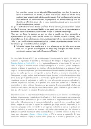 hay cohesión, ya que en este ejercicio lúdico-pedagógico con fines de rescatar y
revivir la memoria de los infantes, se puede analizar que a través de este los niños
pudieron hacer una actividad práctica, donde se pudo observar el gusto, el proceso de
hacer memoria, de autoreconocerse, de preguntarse asi mismo como soy, que me
identifica y sobre todo como este, lo puedo transmitir para que sea un conocimiento
no solo individual sino conjunto.
Lo que se pudo observar antes, durante y después de esta actividad, es que los niños sienten
ansiedad de terminar cada punto establecido, ya que quería comentarle a su compañero que se
encontraba al lado su experiencia, además saber cuál era la respuesta de su amigo.
Algo que nos llamo la atencion es que los niños a medida que iban recordando y
argumentando el por que y cuando sentían miedo, asco, felicidad, sorpresa, tristeza y rabia,
comentaban que de las anteriores emociones, nunca quieren volver a experimentar tristeza y
rabia, ya que consideraban que estos era negativos y cuando las personas tenían esta emoción
hacían cosas que no están bien hechas, ejemplo:
❖ Mi vecino cuando tiene mucha rabia le pega a la esposa y a los hijos y eso no esta
bien, cada vez que los escucho pelear, me pongo muy triste pero mi mamà dice que
nosotros no podemos hacer nada. (Doza Angie Natalia, 13 años)
Por otro lado Bermeo (2017) en su documento Reenmarcando la producción social de
memoria: la experiencia de docentes y estudiantes en dos colegios de Bogotá, toma aportes
Jiménez, Infante y Cortés (2012, p. 20), “quienes elaboran un primer estado del arte en el
tema, en Bogotá la memoria es una "temática emergente en la escuela", que ha proliferado
mientras se discute la garantía de los derechos a la verdad, la justicia y la reparación”, con
respecto a lo anterior opinamos que lamentablemente la historia ha sido enseñada como algo
que no nos atañe, que no nos corresponde, la manera de cómo se promueve esta resulta ser
fundamental en cierta medida para la construcción de memoria ya que el ciudadano se sitúa
en un plano que le permite conocer lo acontecido y poder participar en la construcción de
ciudadanía en pro de mejoras de lo establecido, pese a lo anterior, en correspondencia a lo
visto en las prácticas escolares, en la primaria esto no se lleva a cabo con la finalidad de
concientizar al sujeto -niño en formación, de que es parte de una comunidad, a la hora de
enseñar o dar a conocer los derecho y deberes que tienen, queda a un lado lo que se ha vivido
para que estos existan y la situacion de vulneracion de estos.
Encontramos que a lo largo de nuestra formación académica se nos mantiene en una burbuja
aislados, no construimos conocimiento significativo, es decir, conocimiento que nos permita
movilizarnos en las problemáticas que se viven, entre ellas la no participación ciudadana, de
este modo evidenciamos que la memoria individual se reduce al mero recuerdo de algún
suceso propio de felicidad o alguna otra emoción que haya marcado incidencia en su
momento, el cuerpo se ha convertido en un lugar de exclusión en vez de ir gestando un
carácter inclusivo, al realizar los anteriores ejercicios encontramos que fue mínima la
participación verbal, la narración en las aulas de clase no se fomenta, los niños en muy pocos
casos son escuchados, Osorio y Rubio (2006, p. 27) se aporta al desarrollo de "una
'ciudadanía memorial' capaz de actuar como garante de la defensa y promoción de los
 