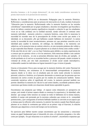 derechos humanos y de la propia democracia", de este modo consideramos necesario la
pronta intervención en la promoción de memoria.
Sánchez & Guzmán (2016) en su documento Pedagogías para la memoria Histórica:
Reflexiones y consideraciones para un proceso de innovación en el aula, resaltan el proyecto
“Educación para la memoria: Reflexionando sobre la memoria histórica en las escuelas
colombianas” emprendido por un grupo estudiantes y docentes investigadores que buscaban a
través de talleres construir puentes significativos trayendo a colación lo que los estudiantes
viven en su vida cotidiana con la realidad nacional, siendo relevante el contraste entre
memoria individual , memoria colectiva y memoria histórica, como Jelin lo menciona la
necesidad de recordar nace de la preocupación de olvidar como acción que atenta a la
identidad, en su documento ¿De qué hablamos cuando hablamos de memoria?, la autora
recalca la necesidad de tener acontecimientos, personas ect, que permitan conexión con la
identidad para cuadrar la memoria, sin embargo, las identidades y las memorias son
subjetivas, así la memoria toma un carácter selectivo, en este momento podemos dar validez a
lo que expresaba Sara Daniela al querer plasmar en su silueta la forma como estaba vestida “
El día más feliz de mi vida”, a su vez Sara Valentina quien debido a su malas experiencias da
a conocer que no quisiera volver a vivir las anteriores, Jelin menciona debido a este carácter
selectivo de la memoria, en esta se presentan diferentes tipos de olvidos, por ejemplo, el
olvido profundo en el cual no se recuerdan hechos y procesos del pasado, siendo existente la
voluntad de olvido, por otro lado encontramos el olvido social siendo intersubjetivo,
evidenciable cuando los individuos no logran transmitir lo que vivieron el pasado.
Gracias al documento Claves para navegar por la memoria histórica del centro Nacional de
Memoria Histórica, nos orientamos en la intencionalidad correspondiente al propiciar
espacios donde se le diera voz al estudiante para de cierto modo articular la memoria
personal, colectiva e histórica, en el presente documento se enuncia que las personas que nos
enteramos de ciertos eventos de guerra por los medios de comunicación también hemos
construido narrativas sobre el significado del evento, la memoria personal también nos
permite identificar la memoria de vida de la cual somos dueños, recordando podemos ubicar
conexiones que hemos tenido con situaciones donde hemos aprendido la guerra .
Encontramos una propuesta que trabaja el espacio como dimensión y/o perspectiva de
cuerpo, esté siendo el primer espacio donde se construye la experiencia y la identidad, cabe
denotar que aunque todos tenemos un cuerpo no todos lo habitamos de la misma manera,
también el cuerpo está permeado por la nociones culturales que existen en la comunidad
perteneciente, y por consiguiente al territorio habitado también se convierte en un espacio que
se destaca para la reflexión sobre memoria, lo anterior fue notorio cuando Sara Daniela quiso
plasmar en su silueta la vestimenta que utilizó en un primer viaje al Guaviare, la relación
inherente que adquirimos a través del tiempo con los territorios.
En ejercicios para habitar nuestro cuerpo encontramos que las sensaciones y emociones
toman un papel fundamental para el desarrollo de estos, al realizarles preguntas a los niño
como por ejemplo, En qué situaciones se te acelera el corazón? , encontramos respuestas que
 