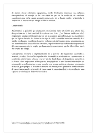 de manera oficial establecen repugnancia, miedo, frustración, realizando una reflexión
correspondiente al manejo de las emociones en pro de la resolución de conflictos
encontramos que en la escuela ejercicios como estos no se llevan a cabo, el controlar la
respiración es otro factor que influye en todo lo anterior.
Conclusiones:
Reafirmamos la posición que enunciamos inicialmente frente al cuerpo, este último pasa
desapercibido en la funcionalidad de territorio que tiene, ¿Que factores inciden en ello?,
propiamente una descentralización del ser en la educación que se brinda, así es, encontramos
que las lógicas absurdas del sistema se encarga de emitir contenido, las rutinas en medio de la
rapidez nos llevan a considerar al cuerpo en la mayoría de los casos como una máquina que
nos permite realizar las actividades cotidianas, imposibilitando de cierto modo la apropiación
del cuerpo como territorio propio, que lleva consigo una memoria que ha sido tejido a través
del devenir del tiempo.
Consideramos necesaria la implementación en la escuela de mecanismos destinados a
prevenir y resolver los conflictos por las vías democráticas, realizando un contraste entre lo
acontecido anteriormente y lo que vive hoy en dia, dando lugar a la dispendiosa narración en
el aula de clase, no podemos promulgar una pedagogía que se base en el reconocimiento del
otro cuando no se le escucha, en esta pequeña pero grande acción se estimulan otros puntos
de acción, por ejemplo, al escuchar la historia del otro se podría generar un entrelazamiento
de memorias personales generando de cierto modo la memoria colectiva, trascendiendo poco
a poco a la construcción de memoria histórica
https://revistas.unal.edu.co/index.php/recs/article/view/61953/61021
 