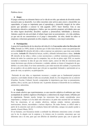 Palabras claves:
● Juego:
El juego constituye un elemento básico en la vida de un niño, que además de divertido resulta
necesario para su desarrollo. Los niños necesitan estar activos para crecer y desarrollar sus
capacidades, el juego es importante para el aprendizaje y desarrollo integral de los niños
puesto que aprenden a conocer la vida jugando. (2017, hacer familia). Esta es una
herramienta educativa, pedagógica y lúdica, que nos permite proponer actividades para que
los niños logren desarrollar, descubrir, explorar y potencializar, habilidades y destrezas.
Además a partir de esta actividad, el infante logre tener un acercamiento a la vida cotidiana,
ya que una de sus características es el juego e intercambio de roles, donde los niños se
empiezan a relacionar generando en ellos empatía, confianza, y una mayor autoestima.
● Participación:
A pesar de la aprobación de los derechos del niño,(En la Convención sobre los Derechos del
Niño, firmado en 1989), donde se declara que el niño tiene derecho a tener una participación
activa (Artículo 12: derecho del niño y niña a expresar sus opiniones y que éstas sean tenidas
en cuenta. Artículo 13: libertad de buscar, recibir y difundir informaciones e ideas. Artículo
15: derecho de las niñas y niños a crear asociaciones y celebrar reuniones pacíficamente),
dentro de todos los contextos que lo competen, hoy en dia en pleno siglo XXI, en nuestra
sociedad se mantiene la idea de que este mismo sujeto, carece de falta de conciencia para
tomar decisiones que afectan su bienestar y cuidado, además se tienen el imaginario de que,
debido a su corta edad, él no tiene autonomía y por ende necesita del cuidado y la protección
de sus padres o de un adulto mayor que vele por su seguridad, limitando y oprimiendo así su
punto de vista, su opinión y su participación.
Partiendo de esta idea, es importante reconocer y aceptar que es fundamental propiciar
espacios y actividades donde el niño sea escuchado, donde él y los integrantes de su contexto
(Familiar, Escolar, Cultural, Social), comprendan la importancia que tiene su pensamiento,
palabra, obra y acción, que al efectuar este le permite alcanzar el desarrollo de su confianza,
autonomía y autoestima.
● Emoción:
Es un estado afectivo que experimentamos, es una reacción subjetiva al ambiente que viene
acompañada de cambios orgánicos (fisiológicos y endocrinos) de origen innato, influidos por
la experiencia. Durante mucho tiempo las emociones han estado consideradas poco
importantes y siempre se le ha dado más relevancia a la parte más racional del ser humano.
Pero las emociones, al ser estados afectivos, indican estados internos personales,
motivaciones, deseos, necesidades e incluso objetivos. De todas formas, es difícil saber a
partir de la emoción cual será la conducta futura del individuo, aunque nos puede ayudar a
intuirla. (Guerri Marta, 2013).
El ser humano, con frecuencia tiende a confundir las diferentes emociones como: el miedo
con la ira, la alegría con la sorpresa y la tristeza con la aversión; emociones que son
diferentes una a la otra, pero que son difíciles de identificar puesto que, con el pasar del
 