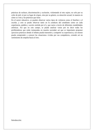 prácticas de rechazo, discriminación y exclusión, violentando al otro sujeto, no solo por su
color de piel, ni por su lugar de origen, sino por su género, su atracción sexual, la manera en
cómo se viste y las prácticas que tiene.
En el sector educativo, se pueden observar varios tipos de violencia como el familiar y el
escolar, y esto se puede observar tanto en la conducta del estudiante como en cada
experiencia, palabra y acciòn emitida por el y que narra a través de diferentes modalidades
artísticas. Así que en este campo, se puede analizar varias por no decir todas las
problemáticas que están instauradas en nuestra sociedad, así que es importante proponer
ejercicios prácticos donde el infante pueda transmitir y compartir su experiencia y así mismo
pueda comprender y conocer las situaciones vividas por sus compañeros, creando así un
sentimiento de empatía hacia el otro.
Introducción:
 