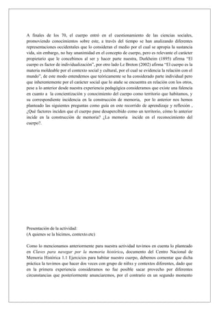 A finales de los 70, el cuerpo entró en el cuestionamiento de las ciencias sociales,
promoviendo conocimientos sobre este, a través del tiempo se han analizando diferentes
representaciones occidentales que lo consideran el medio por el cual se apropia la sustancia
vida, sin embargo, no hay unanimidad en el concepto de cuerpo, pero es relevante el carácter
propietario que le concebimos al ser y hacer parte nuestra, Durkheim (1895) afirma “El
cuerpo es factor de individualización”, por otro lado Le Breton (2002) afirma “El cuerpo es la
materia moldeable por el contexto social y cultural, por el cual se evidencia la relación con el
mundo”, de este modo entendemos que teóricamente se ha considerado parte individual pero
que inherentemente por el carácter social que lo atañe se encuentra en relación con los otros,
pese a lo anterior desde nuestra experiencia pedagógica consideramos que existe una falencia
en cuanto a la concientización y conocimiento del cuerpo como territorio que habitamos, y
su correspondiente incidencia en la construcción de memoria, por lo anterior nos hemos
planteado las siguientes preguntas como guía en este recorrido de aprendizaje y reflexión ,
¿Qué factores inciden que el cuerpo pase desapercibido como un territorio, cómo lo anterior
incide en la construcción de memoria? ¿La memoria incide en el reconocimiento del
cuerpo?.
Presentación de la actividad:
(A quienes se la hicimos, contexto.etc)
Como lo mencionamos anteriormente para nuestra actividad tuvimos en cuenta lo planteado
en Claves para navegar por la memoria histórica, documento del Centro Nacional de
Memoria Histórica 1.1 Ejercicios para habitar nuestro cuerpo, debemos comentar que dicha
práctica la tuvimos que hacer dos veces con grupo de niñxs y contextos diferentes, dado que
en la primera experiencia consideramos no fue posible sacar provecho por diferentes
circunstancias que posteriormente anunciaremos, por el contrario en un segundo momento
 
