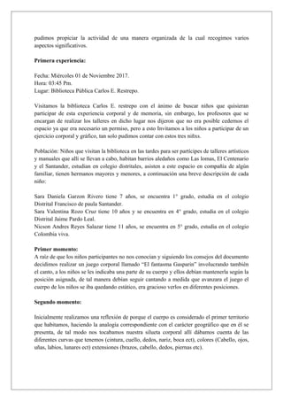 pudimos propiciar la actividad de una manera organizada de la cual recogimos varios
aspectos significativos.
Primera experiencia:
Fecha: Miércoles 01 de Noviembre 2017.
Hora: 03:45 Pm.
Lugar: Biblioteca Pública Carlos E. Restrepo.
Visitamos la biblioteca Carlos E. restrepo con el ánimo de buscar niños que quisieran
participar de esta experiencia corporal y de memoria, sin embargo, los profesores que se
encargan de realizar los talleres en dicho lugar nos dijeron que no era posible cedernos el
espacio ya que era necesario un permiso, pero a esto Invitamos a los niños a participar de un
ejercicio corporal y gráfico, tan solo pudimos contar con estos tres niñxs.
Población: Niños que visitan la biblioteca en las tardes para ser partícipes de talleres artísticos
y manuales que allí se llevan a cabo, habitan barrios aledaños como Las lomas, El Centenario
y el Santander, estudian en colegio distritales, asisten a este espacio en compañía de algún
familiar, tienen hermanos mayores y menores, a continuación una breve descripción de cada
niño:
Sara Daniela Garzon Rivero tiene 7 años, se encuentra 1° grado, estudia en el colegio
Distrital Francisco de paula Santander.
Sara Valentina Rozo Cruz tiene 10 años y se encuentra en 4° grado, estudia en el colegio
Distrital Jaime Pardo Leal.
Nicson Andres Reyes Salazar tiene 11 años, se encuentra en 5° grado, estudia en el colegio
Colombia viva.
Primer momento:
A raíz de que los niños participantes no nos conocían y siguiendo los consejos del documento
decidimos realizar un juego corporal llamado “El fantasma Gasparin” involucrando también
el canto, a los niños se les indicaba una parte de su cuerpo y ellos debían mantenerla según la
posición asignada, de tal manera debían seguir cantando a medida que avanzara el juego el
cuerpo de los niños se iba quedando estático, era gracioso verlos en diferentes posiciones.
Segundo momento:
Inicialmente realizamos una reflexión de porque el cuerpo es considerado el primer territorio
que habitamos, haciendo la analogía correspondiente con el carácter geográfico que en él se
presenta, de tal modo nos tocabamos nuestra silueta corporal allí dábamos cuenta de las
diferentes curvas que tenemos (cintura, cuello, dedos, nariz, boca ect), colores (Cabello, ojos,
uñas, labios, lunares ect) extensiones (brazos, cabello, dedos, piernas etc).
 