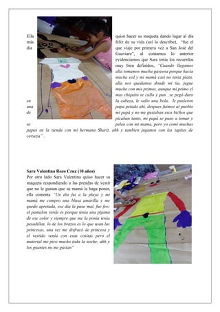 Ella quiso hacer su maqueta dando lugar al día
más feliz de su vida (así lo describe), “fue el
dia que viaje por primera vez a San José del
Guaviare”, al contarnos lo anterior
evidenciamos que Sara tenia los recuerdos
muy bien definidos, “Cuando llegamos
alla tomamos mucha gaseosa porque hacía
mucha sed y mi mamá casi no tenia plata,
alla nos quedamos donde mi tia, jugue
mucho con mis primos, aunque mi primo el
mas chiquito se callo y pun ..se pegó duro
en la cabeza, le salio una bola, le pusieron
una papa pelada ahi, despues fuimos al pueblo
de mi papá y no me gustaban esos bichos que
picaban tanto, mi papá se puso a tomar y
se peleo con mi mama, pero yo comí muchas
papas en la tienda con mi hermana Sharit, ahh y tambien jugamos con las tapitas de
cerveza” .
Sara Valentina Rozo Cruz (10 años)
Por otro lado Sara Valentina quiso hacer su
maqueta respondiendo a las prendas de vestir
que no le gustan que su mamá le haga poner,
ella comenta “Un dia fui a la playa y mi
mamá me compro una blusa amarilla y me
quedo apretada, ese dia la pase mal, fue feo;
el pantalon verde es porque tenia una pijama
de ese color y siempre que me la ponia tenia
pesadillas, lo de los brazos es lo que usan las
princesas, una vez me disfracé de princesa y
el vestido venía con esas cositas pero el
material me pico mucho toda la noche, ahh y
los guantes no me gustan”
 