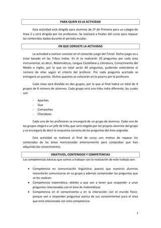 PARA QUIEN ES LA ACTIVIDAD
Esta actividad está dirigida para alumnos de 2º de Primaria para un colegio de
línea 2 y será dirigida por los profesores. Se realizará a finales del curso para repasar
los contenidos dados durante el periodo escolar.
EN QUE CONSISTE LA ACTIVIDAD
La actividad a realizar consiste en el conocido juego del Trivial. Dicho juego va a
estar basado en las Tribus Indias. En él se realizarán 10 preguntas por cada área
instrumental, es decir, Matemáticas, Lengua Castellana y Literatura, Conocimiento del
Medio e Inglés, por lo que en total serán 40 preguntas, pudiendo extenderse el
número de ellas según el criterio del profesor. Por cada pregunta acertada se
entregará un quesito. Dichos quesitos se colocarán en la pizarra por la profesora.
Cada clase será dividida en dos grupos, por lo que al final habrá un total de 4
grupos de X número de alumnos. Cada grupo será una tribu india diferente, las cuales
son:
-

Apaches
Siux
Comanches
Cherokees

Cada uno de los profesores se encargará de un grupo de alumnos. Cada uno de
los grupos elegirá a un jefe de tribu que será elegido por los propios alumnos del grupo
y se encargará de decir la respuesta correcta de las preguntas del área asignada.
Esta actividad se realizará al final de curso con motivo de repasar los
contenidos de las áreas mencionadas anteriormente para comprobar que han
adquirido los conocimientos.
OBJETIVOS, CONTENIDOS Y COMPETENCIAS
Las competencias básicas que vamos a trabajar con la realización de este trabajo son:





Competencia en comunicación lingüística: puesto que nuestros alumnos
necesitarán comunicarse en su grupo y además comprender las preguntas que
se les realicen.
Competencia matemática: debido a que van a tener que responder a unas
preguntas relacionadas con el área de matemáticas
Competencia en el conocimiento y en la interacción con el mundo físico:
porque van a responder preguntas acerca de sus conocimientos para el área
que esta relacionada con esta competencia

2

 