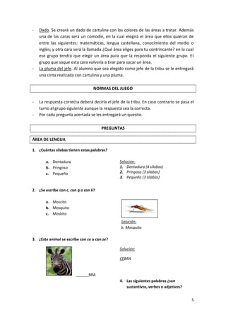 -

-

Dado. Se creará un dado de cartulina con los colores de las áreas a tratar. Además
una de las caras será un comodín, en la cual elegirá el área que ellos quieran de
entre las siguientes: matemáticas, lengua castellana, conocimiento del medio o
inglés; y otra cara será la llamada ¿Qué área eliges para tu contrincante? en la cual
ese grupo tendrá que elegir un área para que la responda el siguiente grupo. El
grupo que saque esta cara volvería a tirar para sacar un área.
La pluma del jefe. Al alumno que sea elegido como jefe de la tribu se le entregará
una cinta realizada con cartulina y una pluma.
NORMAS DEL JUEGO

-

La respuesta correcta deberá decirla el jefe de la tribu. En caso contrario se pasa el
turno al grupo siguiente aunque la respuesta sea la correcta.
Por cada pregunta acertada se les entregará un quesito.
PREGUNTAS

ÁREA DE LENGUA
1. ¿Cuántas silabas tienen estas palabras?
Solución:
1. Dentadura (4 sílabas)
2. Pringoso (3 sílabas)
3. Pequeño (3 sílabas)

a. Dentadura
b. Pringoso
c. Pequeño

2. ¿Se escribe con c, con q o con k?
a. Moscito
b. Mosquito
c. Moskito
Solución:
b. Mosquito
3. ¿Este animal se escribe con ce o con ze?
Solución:
CEBRA

______BRA
4. Las siguientes palabras ¿son
sustantivos, verbos o adjetivos?
5

 