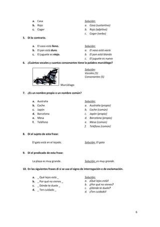 a. Casa
b. Rojo
c. Coger

Solución:
a. Casa (sustantivo)
b. Rojo (adjetivo)
c. Coger (verbo)

5. Di lo contrario.
a. El vaso está lleno.
b. El pan está duro.
c. El juguete es viejo.

Solución:
a. El vaso está vacío
b. El pan está blando
c. El juguete es nuevo
6. ¿Cuántas vocales y cuantas consonantes tiene la palabra murciélago?
Solución:
Vocales (5)
Consonantes (5)
Murciélago
7. ¿Es un nombre propio o un nombre común?
a.
b.
c.
d.
e.
f.

Australia
Coche
Japón
Barcelona
Mesa
Teléfono

Solución:
a. Australia (propio)
b. Coche (común)
c. Japón (propio)
d. Barcelona (propio)
e. Mesa (común)
f. Teléfono (común)

8. Di el sujeto de esta frase:
El gato está en el tejado.

Solución: El gato

9. Di el predicado de esta frase:
La playa es muy grande.

Solución: es muy grande.

10. En las siguientes frases di si se usa el signo de interrogación o de exclamación.
a.
b.
c.
d.

_ Qué lejos está _
_ Por qué no vienes _
_ Dónde te duele _
_ Ten cuidado _

Solución:
a. ¡Qué lejos está!
b. ¿Por qué no vienes?
c. ¿Dónde te duele?
d. ¡Ten cuidado!

6

 