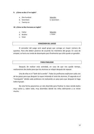 9. ¿Cómo se dice 17 en inglés?
a. One hundred
b. Seventeen
c. Twenty-six

Solución:
b. Seventeen

10. ¿Cómo se dice hermana en inglés?
a. Father
b. Brother
c. Sister

Solución:
c. Sister

VENCEDOR DEL JUEGO
El vencedor del juego será aquél grupo que consiga un mayor número de
quesitos. Para ello deben ponerse de acuerdo los miembros del grupo. En caso de
empate, se hará una ronda de desempate para finalmente que sólo quede un ganador.

PARA FINALIZAR
Después de realizar esta actividad, en caso de que nos quede tiempo,
realizaremos dos bailes para que los alumnos se relajen después de repasar.
Uno de ellos es el “baile de la sandía”. Todas las profesoras explicaran cada uno
de los pasos para que después lo vayan imitando el resto de alumnos. El segundo es el
“merequete” dónde cada profesora irá realizando un paso para que después lo haga
todo el grupo.
De esta forma pasaremos un rato divertido para finalizar la clase siendo bailes
muy cortos y, sobre todo, muy divertidos dónde los niños disfrutarán y se reirán
mucho.

12

 