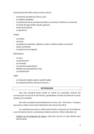 Conocimiento del medio natural, social y cultural:
-

Fenómenos atmosféricos (Tierra, luna)
Los hábitos saludables
La clasificación de los animales (mamíferos, omnívoros, herbívoros, carnívoros)
El estado del agua (sólido, líquido, gaseoso)
Partes de las plantas
La agricultura

Lengua:
-

Las sílabas
Las letras
Las palabras (sustantivos, adjetivos, verbos, nombres propios o comunes)
Sujeto y predicado
Los signos de interrogación

Matemáticas:
-

La suma
La aproximación
Las monedas
Los elementos geométricos
Medidas de capacidad (litro, kilo)
La multiplicación

Inglés:
-

La traducción (inglés-español, español-inglés)
El vocabulario (familia, días de la semana…)
METODOLOGIA

Para esta actividad hemos tenido en cuenta los contenidos mínimos del
currículo para el curso de 2º de Primaria, apoyándonos en libros de texto de las áreas
tratadas en la actividad.
Para ello se empleará aproximadamente en torno a 20 – 30 minutos. El espacio
que vamos a utilizar será la clase habitual (en este caso la clase 40.2).
Los materiales que vamos a utilizar están hechos, la mayoría, por las profesoras
y son de material común y conocido por todos los alumnos. Dichos materiales son:
-

Tarjetas con las preguntas de colores. Cada área será de un color distinto para
diferenciarlas.
4

 
