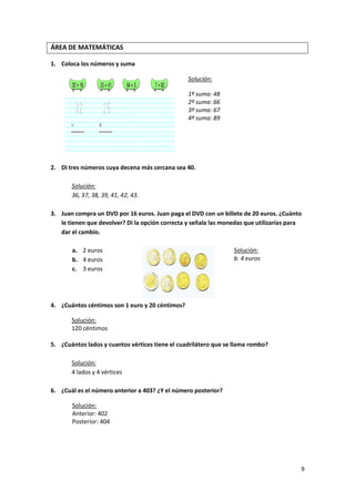 ÁREA DE MATEMÁTICAS
1. Coloca los números y suma
Solución:
1º suma: 48
2º suma: 66
3º suma: 67
4º suma: 89

2. Di tres números cuya decena más cercana sea 40.
Solución:
36, 37, 38, 39, 41, 42, 43.
3. Juan compra un DVD por 16 euros. Juan paga el DVD con un billete de 20 euros. ¿Cuánto
le tienen que devolver? Di la opción correcta y señala las monedas que utilizarías para
dar el cambio.
a. 2 euros
b. 4 euros
c. 3 euros

Solución:
b. 4 euros

4. ¿Cuántos céntimos son 1 euro y 20 céntimos?
Solución:
120 céntimos
5. ¿Cuántos lados y cuantos vértices tiene el cuadrilátero que se llama rombo?
Solución:
4 lados y 4 vértices
6. ¿Cuál es el número anterior a 403? ¿Y el número posterior?
Solución:
Anterior: 402
Posterior: 404

9

 