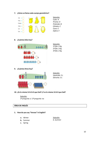 7. ¿Cómo se llama cada cuerpo geométrico?
Solución:
Cubo: A
Prisma: D
Pirámide: B
Cilindro: C
Cono: E
Esfera: F

8. ¿Cuántos kilos hay?
Solución:
1º fila: 2 Kg
2º fila: 3 Kg
3º fila: 2 Kg

9. ¿Cuántos litros hay?
Solución:
Izquierda: 5 L
Derecha: 3 L

10. ¿Es lo mismo 5+5+5+5 que 5x4? ¿Y es lo mismo 3+3+3 que 3x4?
Solución:
1º pregunta: si 2º pregunta: no

ÁREA DE INGLÉS
1. How do you say “Verano” in English?
a. Winter
b. Summer
c. Spring

Solución:
b. Summer

10

 