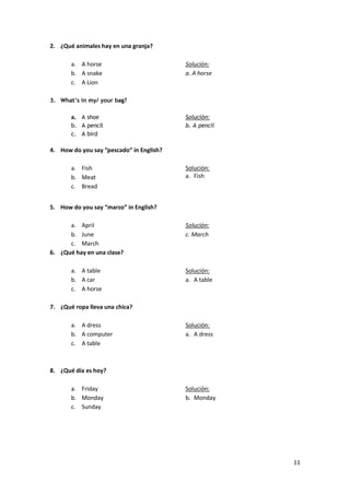 2. ¿Qué animales hay en una granja?
a. A horse
b. A snake
c. A Lion

Solución:
a. A horse

3. What’s in my/ your bag?
a. A shoe
b. A pencil
c. A bird

Solución:
b. A pencil

4. How do you say “pescado” in English?
a. Fish
b. Meat
c. Bread

Solución:
a. Fish

5. How do you say “marzo” in English?
a. April
b. June
c. March
6. ¿Qué hay en una clase?

Solución:
c. March

a. A table
b. A car
c. A horse

Solución:
a. A table

7. ¿Qué ropa lleva una chica?
a. A dress
b. A computer
c. A table

Solución:
a. A dress

8. ¿Qué día es hoy?
a. Friday
b. Monday
c. Sunday

Solución:
b. Monday

11

 