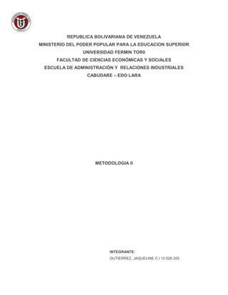 REPUBLICA BOLIVARIANA DE VENEZUELA 
MINISTERIO DEL PODER POPULAR PARA LA EDUCACION SUPERIOR 
UNIVERSIDAD FERMIN TOR0 
FACULTAD DE CIENCIAS ECONÓMICAS Y SOCIALES 
ESCUELA DE ADMINISTRACIÓN Y RELACIONES INDUSTRIALES 
CABUDARE – EDO LARA 
METODOLOGIA II 
INTEGRANTE: 
GUTIERREZ, JAQUELINE C.I 12.026.355 
 