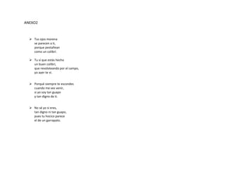 ANEXO2
 Tus ojos morena
se parecen a ti,
porque pestañean
como un colibrí.
 Tu sí que estás hecho
un buen colibrí,
que revoloteando por el campo,
yo ayer te vi.
 Porqué siempre te escondes
cuando me ves venir,
si yo soy tan guapo
y tan digno de ti.
 No sé yo si eres,
tan digno ni tan guapo,
pues tu hocico parece
el de un garrapato.
 