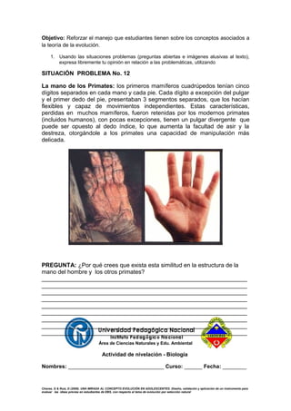 Objetivo: Reforzar el manejo que estudiantes tienen sobre los conceptos asociados a
la teoría de la evolución.
1. Usando las situaciones problemas (preguntas abiertas e imágenes alusivas al texto),
expresa libremente tu opinión en relación a las problemáticas, utilizando
SITUACIÓN PROBLEMA No. 12
La mano de los Primates: los primeros mamíferos cuadrúpedos tenían cinco
dígitos separados en cada mano y cada pie. Cada dígito a excepción del pulgar
y el primer dedo del pie, presentaban 3 segmentos separados, que los hacían
flexibles y capaz de movimientos independientes. Estas características,
perdidas en muchos mamíferos, fueron retenidas por los modernos primates
(incluidos humanos), con pocas excepciones, tienen un pulgar divergente que
puede ser opuesto al dedo índice, lo que aumenta la facultad de asir y la
destreza, otorgándole a los primates una capacidad de manipulación más
delicada.
PREGUNTA: ¿Por qué crees que exista esta similitud en la estructura de la
mano del hombre y los otros primates?
_______________________________________________________________
_______________________________________________________________
_______________________________________________________________
_______________________________________________________________
_______________________________________________________________
_______________________________________________________________
_______________________________________________________________
_______________________________________________________________
_______________________________________________________________
Área de Ciencias Naturales y Edu. Ambiental
Actividad de nivelación - Biología
Nombres: ________________________________ Curso: ______ Fecha: ________
Chavez, G & Ruiz, D (2009). UNA MIRADA AL CONCEPTO EVOLUCIÓN EN ADOLESCENTES: Diseño, validación y aplicación de un instrumento para
evaluar las ideas previas en estudiantes de EBS, con respecto al tema de evolución por selección natural
 
