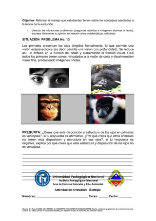 Objetivo: Reforzar el manejo que estudiantes tienen sobre los conceptos asociados a
la teoría de la evolución.
1. Usando las situaciones problemas (preguntas abiertas e imágenes alusivas al texto),
expresa libremente tu opinión en relación a las problemáticas, utilizando
SITUACIÓN PROBLEMA No. 13
Los primates presentan los ojos dirigidos frontalmente, lo que permite una
visión estereoscópica (es decir permite una visión con profundidad). Se reduce
así, el énfasis en la función del olfato y aumentando la función visual. Casi
todos los primates tienen conos, vinculados a la visión de color y discriminación
visual fina, produciendo imágenes nítidas.
PREGUNTA: ¿Crees que esta disposición y estructura de los ojos en primates
es ventajosa?, si tu respuesta es afirmativa, ¿Por qué crees que otros animales
no tienen esta disposición y estructura en sus ojos?, si tu respuesta es
negativa, explica por qué crees que esta estructura y disposición de los ojos no
es ventajosa.
_______________________________________________________________
_______________________________________________________________
_______________________________________________________________
_______________________________________________________________
_______________________________________________________________
_______________________________________________________________
_______________________________________________________________
_______________________________________________________________
Área de Ciencias Naturales y Edu. Ambiental
Actividad de nivelación - Biología
Nombres: ________________________________ Curso: ______ Fecha: ________
Chavez, G & Ruiz, D (2009). UNA MIRADA AL CONCEPTO EVOLUCIÓN EN ADOLESCENTES: Diseño, validación y aplicación de un instrumento para
evaluar las ideas previas en estudiantes de EBS, con respecto al tema de evolución por selección natural
 
