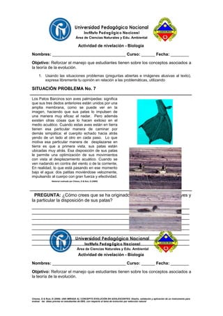Área de Ciencias Naturales y Edu. Ambiental
Actividad de nivelación - Biología
Nombres: ________________________________ Curso: ______ Fecha: ________
Objetivo: Reforzar el manejo que estudiantes tienen sobre los conceptos asociados a
la teoría de la evolución.
1. Usando las situaciones problemas (preguntas abiertas e imágenes alusivas al texto),
expresa libremente tu opinión en relación a las problemáticas, utilizando
SITUACIÓN PROBLEMA No. 7
Los Patos Barcinos son aves palmípedas: significa
que sus tres dedos anteriores están unidos por una
amplia membrana, como se puede ver en la
imagen, haciendo que sus patas lo impulsen de
una manera muy eficaz al nadar. Pero además
existen otras cosas que lo hacen exitoso en el
medio acuático. Cuando estas aves están en tierra
tienen esa particular manera de caminar por
demás simpática: el cuerpito echado hacia atrás
yendo de un lado al otro en cada paso. Lo que
motiva esa particular manera de desplazarse en
tierra es que a primera vista, sus patas están
ubicadas muy atrás. Esa disposición de sus patas
le permite una optimización de sus movimientos
con vista al desplazamiento acuático. Cuando se
ven nadando en contra del viento o de la corriente,
En realidad, lo que está pasando en ese momento
bajo el agua: dos patitas moviéndose velozmente,
impulsando al cuerpo con gran fuerza y efectividad.
Material realizado por Chávez, G & Ruiz, D (2009)
PREGUNTA: ¿Cómo crees que se ha originado, la membrana de estas aves y
la particular la disposición de sus patas?
_______________________________________________________________
_______________________________________________________________
_______________________________________________________________
_______________________________________________________________
_______________________________________________________________
_______________________________________________________________
_______________________________________________________________
_______________________________________________________________
Área de Ciencias Naturales y Edu. Ambiental
Actividad de nivelación - Biología
Nombres: ________________________________ Curso: ______ Fecha: ________
Objetivo: Reforzar el manejo que estudiantes tienen sobre los conceptos asociados a
la teoría de la evolución.
Chavez, G & Ruiz, D (2009). UNA MIRADA AL CONCEPTO EVOLUCIÓN EN ADOLESCENTES: Diseño, validación y aplicación de un instrumento para
evaluar las ideas previas en estudiantes de EBS, con respecto al tema de evolución por selección natural
 