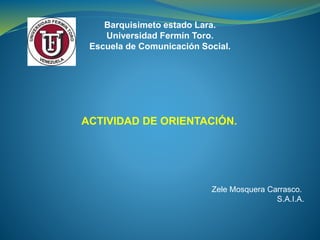 Barquisimeto estado Lara.
Universidad Fermín Toro.
Escuela de Comunicación Social.
ACTIVIDAD DE ORIENTACIÓN.
Zele Mosquera Carrasco.
S.A.I.A.
 