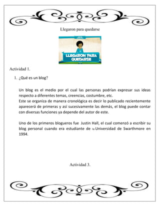 Llegaron para quedarse
Actividad 1.
1. ¿Qué es un blog?
Un blog es el medio por el cual las personas podrían expresar sus ideas
respecto a diferentes temas, creencias, costumbre, etc.
Este se organiza de manera cronológica es decir lo publicado recientemente
aparecerá de primeras y así sucesivamente las demás, el blog puede contar
con diversas funciones ya depende del autor de este.
Uno de los primeros blogueros fue Justin Hall, el cual comenzó a escribir su
blog personal cuando era estudiante de la Universidad de Swarthmore en
1994.
Actividad 3.
 