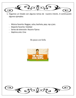 1. Hagamos un listado con algunos temas de nuestro interés. A continuación
algunos ejemplos:
- Música favorita: Reggae, salsa, bachata, pop, rap y jazz.
- Deporte favorito: Voleibol
- Series de televisión: Rosario Tijeras
- Séptimo arte: Cine
De paseo con Sofía
 